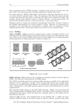 74 5 Thermal Design
For a triangular pattern, TEMA speciﬁes a minimum tube pitch of 1.25 times the tube
O.D. Thus, a 25- mm tube pitch is usually employed for 20-mm O.D. tubes.
For square patterns, TEMA additionally recommends a minimum cleaning lane of 4 in.
(or 6 mm) between adjacent tubes. Thus, the minimum tube pitch for square patterns
is either 1.25 times the tube O.D. or the tube O.D. plus 6 mm, whichever is larger. For
example, 20-mm tubes should be laid on a 26-mm (20 mm + 6 mm) square pitch, but
25-mm tubes should be laid on a 31.25-mm (25 mm ´ 1.25) square pitch.
Designers prefer to employ the minimum recommended tube pitch, because it leads to
the smallest shell diameter for a given number of tubes. However, in exceptional cir-
cumstances, the tube pitch may be increased to a higher value, for example, to reduce
shellside pressure drop. This is particularly true in the case of a cross-ﬂow shell.
5.4.4 Baﬄing
Type of baﬄes. Baﬄes are used to support tubes, enable a desirable velocity to be
maintained for the shellside ﬂuid, and prevent failure of tubes due to ﬂow-induced vibra-
tion. There are two types of baﬄes: plate and rod. Plate baﬄes may be single-segmental,
double-segmental, or triple-segmental, as shown in Figure 5.2.
Figure 5.2. Types of baﬄes.
Baﬄe spacing. Baﬄe spacing is the centerline-to-centerline distance between adjacent
baﬄes. It is the most vital parameter in STHE design.
The TEMA standards specify the minimum baﬄe spacing as one-ﬁfth of the shell inside
diameter or 2 in., whichever is greater. Closer spacing will result in poor bundle pene-
tration by the shellside ﬂuid and diﬃculty in mechanically cleaning the outsides of the
tubes. Furthermore, a low baﬄe spacing results in a poor stream distribution as will be
explained later.
The maximum baﬄe spacing is the shell inside diameter. Higher baf- ﬂe spacing will
lead to predominantly longitudinal ﬂow, which is less eﬃcient than cross-ﬂow, and large
unsupported tube spans, which will make the exchanger prone to tube failure due to
ﬂow-induced vibration.
Optimum baﬄe spacing. For turbulent ﬂow on the shellside (Re > 1,000), the heat-
transfer coeﬃcient varies to the 0.6-0.7 power of velocity; however, pressure drop varies
Dr. Ali A. Rabah, Dept of Chemeng, U of K, Email : rabahss@hotamil.com
 