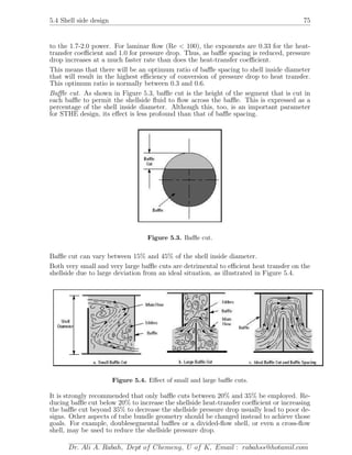 5.4 Shell side design 75
to the 1.7-2.0 power. For laminar ﬂow (Re < 100), the exponents are 0.33 for the heat-
transfer coeﬃcient and 1.0 for pressure drop. Thus, as baﬄe spacing is reduced, pressure
drop increases at a much faster rate than does the heat-transfer coeﬃcient.
This means that there will be an optimum ratio of baﬄe spacing to shell inside diameter
that will result in the highest eﬃciency of conversion of pressure drop to heat transfer.
This optimum ratio is normally between 0.3 and 0.6.
Baﬄe cut. As shown in Figure 5.3, baﬄe cut is the height of the segment that is cut in
each baﬄe to permit the shellside ﬂuid to ﬂow across the baﬄe. This is expressed as a
percentage of the shell inside diameter. Although this, too, is an important parameter
for STHE design, its eﬀect is less profound than that of baﬄe spacing.
Figure 5.3. Baﬄe cut.
Baﬄe cut can vary between 15% and 45% of the shell inside diameter.
Both very small and very large baﬄe cuts are detrimental to eﬃcient heat transfer on the
shellside due to large deviation from an ideal situation, as illustrated in Figure 5.4.
Figure 5.4. Eﬀect of small and large baﬄe cuts.
It is strongly recommended that only baﬄe cuts between 20% and 35% be employed. Re-
ducing baﬄe cut below 20% to increase the shellside heat-transfer coeﬃcient or increasing
the baﬄe cut beyond 35% to decrease the shellside pressure drop usually lead to poor de-
signs. Other aspects of tube bundle geometry should be changed instead to achieve those
goals. For example, doublesegmental baﬄes or a divided-ﬂow shell, or even a cross-ﬂow
shell, may be used to reduce the shellside pressure drop.
Dr. Ali A. Rabah, Dept of Chemeng, U of K, Email : rabahss@hotamil.com
 