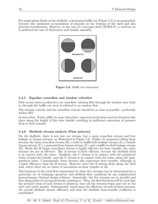 76 5 Thermal Design
For single-phase ﬂuids on the shellside, a horizontal baﬄe cut (Figure 5.5) is recommended,
because this minimizes accumulation of deposits at the bottom of the shell and also
prevents stratiﬁcation. However, in the case of a two-pass shell (TEMA F), a vertical cut
is preferred for ease of fabrication and bundle assembly.
Figure 5.5. Baﬄe cut orientation
5.4.5 Equalize cross-ﬂow and window velocities
Flow across tubes is referred to as cross-ﬂow, whereas ﬂow through the window area (that
is, through the baﬄe cut area) is referred to as window ﬂow.
The window velocity and the cross-ﬂow velocity should be as close as possible - preferably
within 20%
of each other. If they diﬀer by more than that, repeated acceleration and deceleration take
place along the length of the tube bundle, resulting in ineﬃcient conversion of pressure
drop to heat transfer.
5.4.6 Shellside stream analysis (Flow pattern)
On the shellside, there is not just one stream, but a main cross-ﬂow stream and four
leakage or bypass streams, as illustrated in Figure 5.6. Tinker (4) proposed calling these
streams the main cross-ﬂow stream (B), a tube-to-baﬄe-hole leakage stream (A), a bundle
bypass stream (C), a pass-partition bypass stream (F), and a baﬄe-to-shell leakage stream
(E). While the B (main cross-ﬂow) stream is highly eﬀective for heat transfer, the other
streams are not as eﬀective. The A stream is fairly eﬃcient, because the shellside ﬂuid
is in contact with the tubes. Similarly, the C stream is in contact with the peripheral
tubes around the bundle, and the F stream is in contact with the tubes along the pass-
partition lanes. Consequently, these streams also experience heat transfer, although at
a lower eﬃciency than the B stream. However, since the E stream ﬂows along the shell
wall, where there are no tubes, it encounters no heat transfer at all.
The fractions of the total ﬂow represented by these ﬁve streams can be determined for a
particular set of exchanger geometry and shellside ﬂow conditions by any sophisticated
heatexchanger thermal design software. Essentially, the ﬁve streams are in parallel and
ﬂow along paths of varying hydraulic resistances. Thus, the ﬂow fractions will be such that
the pressure drop of each stream is identical, since all the streams begin and end at the
inlet and outlet nozzles. Subsequently, based upon the eﬃciency of each of these streams,
the overall shellside stream eﬃciency and thus the shellside heat-transfer coeﬃcient is
established.
Dr. Ali A. Rabah, Dept of Chemeng, U of K, Email : rabahss@hotamil.com
 