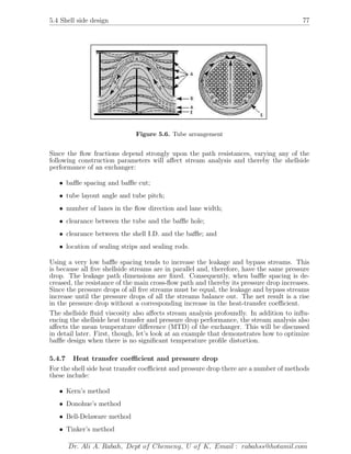 5.4 Shell side design 77
Figure 5.6. Tube arrangement
Since the ﬂow fractions depend strongly upon the path resistances, varying any of the
following construction parameters will aﬀect stream analysis and thereby the shellside
performance of an exchanger:
• baﬄe spacing and baﬄe cut;
• tube layout angle and tube pitch;
• number of lanes in the ﬂow direction and lane width;
• clearance between the tube and the baﬄe hole;
• clearance between the shell I.D. and the baﬄe; and
• location of sealing strips and sealing rods.
Using a very low baﬄe spacing tends to increase the leakage and bypass streams. This
is because all ﬁve shellside streams are in parallel and, therefore, have the same pressure
drop. The leakage path dimensions are ﬁxed. Consequently, when baﬄe spacing is de-
creased, the resistance of the main cross-ﬂow path and thereby its pressure drop increases.
Since the pressure drops of all ﬁve streams must be equal, the leakage and bypass streams
increase until the pressure drops of all the streams balance out. The net result is a rise
in the pressure drop without a corresponding increase in the heat-transfer coeﬃcient.
The shellside ﬂuid viscosity also aﬀects stream analysis profoundly. In addition to inﬂu-
encing the shellside heat transfer and pressure drop performance, the stream analysis also
aﬀects the mean temperature diﬀerence (MTD) of the exchanger. This will be discussed
in detail later. First, though, let’s look at an example that demonstrates how to optimize
baﬄe design when there is no signiﬁcant temperature proﬁle distortion.
5.4.7 Heat transfer coeﬃcient and pressure drop
For the shell side heat transfer coeﬃcient and pressure drop there are a number of methods
these include:
• Kern’s method
• Donohue’s method
• Bell-Delaware method
• Tinker’s method
Dr. Ali A. Rabah, Dept of Chemeng, U of K, Email : rabahss@hotamil.com
 