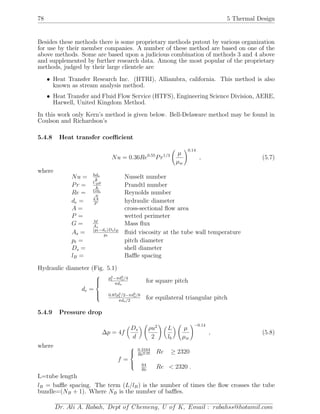 78 5 Thermal Design
Besides these methods there is some proprietary methods putout by various organization
for use by their member companies. A number of these method are based on one of the
above methods. Some are based upon a judicious combination of methods 3 and 4 above
and supplemented by further research data. Among the most popular of the proprietary
methods, judged by their large clientele are
• Heat Transfer Research Inc. (HTRI), Alliambra, california. This method is also
known as stream analysis method.
• Heat Transfer and Fluid Flow Service (HTFS), Engineering Science Division, AERE,
Harwell, United Kingdom Method.
In this work only Kern’s method is given below. Bell-Delaware method may be found in
Coulson and Richardson’s
5.4.8 Heat transfer coeﬃcient
Nu = 0.36Re0.55
Pr1/3 µ
µw
0.14
, (5.7)
where
Nu = hde
k
Nusselt number
Pr = Cpµ
k
Prandtl number
Re = Gde
µ
Reynolds number
de = 4A
P
hydraulic diameter
A = cross-sectional ﬂow area
P = wetted perimeter
G = M
As
Mass ﬂux
As = (pt−do)DslB
pt
ﬂuid viscosity at the tube wall temperature
pt = pitch diameter
Ds = shell diameter
lB = Baﬄe spacing
Hydraulic diameter (Fig. 5.1)
de =



p2
t −πd2
o/4
πdo
for square pitch
0.87p2
t /2−πd2
o/8
πdo/2
for equilateral triangular pitch
5.4.9 Pressure drop
∆p = 4f
Ds
d
ρu2
2
L
lb
µ
µw
−0.14
, (5.8)
where
f =



0.3164
Re0.25 Re ≥ 2320
64
Re
Re < 2320 .
L=tube length
lB = baﬄe spacing. The term (L/lB) is the number of times the ﬂow crosses the tube
bundle=(NB + 1). Where NB is the number of baﬄes.
Dr. Ali A. Rabah, Dept of Chemeng, U of K, Email : rabahss@hotamil.com
 