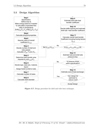 5.5 Design Algorithm 79
5.5 Design Algorithm
Step1
Specification
Define duty Q
Make energy balance if needed
to calcualted unspecified flow
rates or temperature
Q=M )c pc c2 c1 h ph h1 h2c (T -T )=M C (T -T
Step2
Calculate physical properties
Step3
Assume value of overall
coefficient Uo,ass
Step 4
Decide number of shell and
tube passes
Calculate T∆ ∆T , F andlm m
Step 5
Determine heat transfer area
required A To o,ass=q/U ∆ m
Step 6
Decide type, tube size, material,
layout
Assign fluids to shell or tube
Step 7
Calculate number of tubes
Step 8
Calculate shell diameter
Step 9
Estimate tube-side heat
transfer coefficient
Step 10
Decide baffle spacing and estimate
shell side heat transfer coefficient
Step 11
Calculate overall heat transfer
Coefficient including fouling factors
Uo,cal
Step 12
Estimate tube and shell side
pressure drop
Step 13
Estimate cost of heat exchanger
Can design be
optmized to
reduce cost?
Accept design
Is pressure drops
within specification?
0<(Uo,cal o,ass o,ass-U )/U <30Set Uo,ass=Uo,cal
Yes
No
No
Figure 5.7. Design procedure for shell and tube heat exchanger.
Dr. Ali A. Rabah, Dept of Chemeng, U of K, Email : rabahss@hotamil.com
 