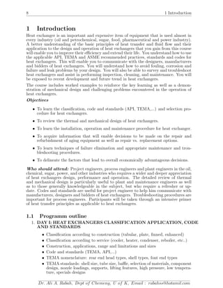 8 1 Introduction
1 Introduction
Heat exchanger is an important and expensive item of equipment that is used almost in
every industry (oil and petrochemical, sugar, food, pharmaceutical and power industry).
A better understanding of the basic principles of heat transfer and ﬂuid ﬂow and their
application to the design and operation of heat exchangers that you gain from this course
will enable you to improve their eﬃciency and extend their life. You understand how to use
the applicable API, TEMA and ASME recommended practices, standards and codes for
heat exchangers. This will enable you to communicate with the designers, manufacturers
and bidders of heat exchangers. You will understand how to avoid fouling, corrosion and
failure and leak problems by your design. You will also be able to survey and troubleshoot
heat exchangers and assist in performing inspection, cleaning, and maintenance. You will
be exposed to recent development and future trend in heat exchangers.
The course includes worked examples to reinforce the key learning as well as a demon-
stration of mechanical design and challenging problems encountered in the operation of
heat exchangers.
Objectives
• To learn the classiﬁcation, code and standards (API, TEMA,...) and selection pro-
cedure for heat exchangers.
• To review the thermal and mechanical design of heat exchangers.
• To learn the installation, operation and maintenance procedure for heat exchanger.
• To acquire information that will enable decisions to be made on the repair and
refurbishment of aging equipment as well as repair vs. replacement options.
• To learn techniques of failure elimination and appropriate maintenance and trou-
bleshooting procedures.
• To delineate the factors that lead to overall economically advantageous decisions.
Who should attend: Project engineers, process engineers and plant engineers in the oil,
chemical, sugar, power, and other industries who requires a wider and deeper appreciation
of heat exchangers design, performance and operation. The detailed review of thermal
and mechanical design is particularly useful to plant and maintenance engineers as well
as to those generally knowledgeable in the subject, but who require a refresher or up-
date. Codes and standards are useful for project engineer to help him communicate with
manufacturers, designers and bidders of heat exchangers. Troubleshooting procedures are
important for process engineers. Participants will be taken through an intensive primer
of heat transfer principles as applicable to heat exchangers.
1.1 Programm outline
1. DAY I: HEAT EXCHANGERS CLASSIFICATION APPLICATION, CODE
AND STANDARDS
• Classiﬁcation according to construction (tubular, plate, ﬁnned, enhanced)
• Classiﬁcation according to service (cooler, heater, condenser, reboiler, etc..)
• Construction, applications, range and limitations and sizes
• Code and standards (TEMA, API,...)
• TEMA nomenclature: rear end head types, shell types, font end types
• TEMA standards: shell size, tube size, baﬄe, selection of materials, component
design, nozzle loadings, supports, lifting features, high pressure, low tempera-
ture, specials designs
Dr. Ali A. Rabah, Dept of Chemeng, U of K, Email : rabahss@hotamil.com
 