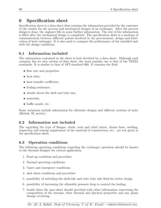 80 6 Speciﬁcation sheet
6 Speciﬁcation sheet
Speciﬁcation sheet is a data sheet that contains the information provided by the customer
to the vendor for the process and mechanical designs of an exchanger. After the process
design is done, the engineer ﬁlls in some further information. The rest of the information
is ﬁlled after the mechanical design is completed. The speciﬁcation sheet is a medium of
communication between diﬀerent parties involved in the procurement, design and fabri-
cation of heat exchanger. It is also used to compare the performance of the installed unit
with the design conditions.
6.1 Information included
The information contained in the sheet is best decribed by a data sheet. Although each
company has its own version of data sheet, the most popular one is that of the TEMA
standards. It is similar to that of API standard 660. It contains the ﬂuid
• ﬂow rate and properties,
• heat duty,
• heat transfer coeﬃcient,
• fouling resistance,
• details about the shell and tube size,
• materials,
• baﬄe nozzle, etc..
Some variations include information for alternate designs and diﬀerent systems of units
(British, SI, metric).
6.2 Information not included
The regarding the type of ﬂanges, studs, vent and relief valves, drains lines, welding,
inspection and testing requirement of the material of construction, etc.. are not given in
the speciﬁcation sheet.
6.3 Operation conditions
The following operating conditions regarding the exchanger operation should be known
to the thermal designer for critical application.
1. Start-up condition and procedure
2. Normal operating conditions
3. Upset and emergency conditions
4. shut down conditions and procedure
5. possibility of switching the shell-side and tube tube side ﬂuid for better design
6. possibility of increasing the allowable pressure drop to control the fouling
7. beside these the spec-sheet should provided with other information concerning the
composition of the streams, their thermal and physical properties and any phase
change occurring.
Dr. Ali A. Rabah, Dept of Chemeng, U of K, Email : rabahss@hotamil.com
 