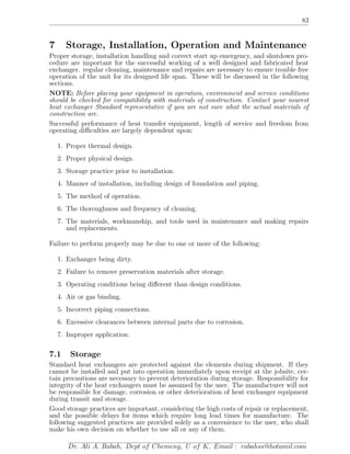 83
7 Storage, Installation, Operation and Maintenance
Proper storage, installation handling and correct start up emergency, and shutdown pro-
cedure are important for the successful working of a well designed and fabricated heat
exchanger. regular cleaning, maintenance and repairs are necessary to ensure trouble free
operation of the unit for its designed life span. These will be discussed in the following
sections.
NOTE: Before placing your equipment in operation, environment and service conditions
should be checked for compatibility with materials of construction. Contact your nearest
heat exchanger Standard representative if you are not sure what the actual materials of
construction are.
Successful performance of heat transfer equipment, length of service and freedom from
operating diﬃculties are largely dependent upon:
1. Proper thermal design.
2. Proper physical design.
3. Storage practice prior to installation.
4. Manner of installation, including design of foundation and piping.
5. The method of operation.
6. The thoroughness and frequency of cleaning.
7. The materials, workmanship, and tools used in maintenance and making repairs
and replacements.
Failure to perform properly may be due to one or more of the following:
1. Exchanger being dirty.
2. Failure to remove preservation materials after storage.
3. Operating conditions being diﬀerent than design conditions.
4. Air or gas binding.
5. Incorrect piping connections.
6. Excessive clearances between internal parts due to corrosion.
7. Improper application.
7.1 Storage
Standard heat exchangers are protected against the elements during shipment. If they
cannot be installed and put into operation immediately upon receipt at the jobsite, cer-
tain precautions are necessary to prevent deterioration during storage. Responsibility for
integrity of the heat exchangers must be assumed by the user. The manufacturer will not
be responsible for damage, corrosion or other deterioration of heat exchanger equipment
during transit and storage.
Good storage practices are important, considering the high costs of repair or replacement,
and the possible delays for items which require long lead times for manufacture. The
following suggested practices are provided solely as a convenience to the user, who shall
make his own decision on whether to use all or any of them.
Dr. Ali A. Rabah, Dept of Chemeng, U of K, Email : rabahss@hotamil.com
 