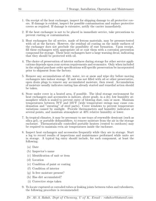 84 7 Storage, Installation, Operation and Maintenance
1. On receipt of the heat exchanger, inspect for shipping damage to all protective cov-
ers. If damage is evident, inspect for possible contamination and replace protective
covers as required. If damage is extensive, notify the carrier immediately.
2. If the heat exchanger is not to be placed in immediate service, take precautions to
prevent rusting or contamination.
3. Heat exchangers for oil service, made of ferrous materials, may be pressure-tested
with oil at the factory. However, the residual oil coating on the inside surfaces of
the exchanger does not preclude the possibility of rust formation. Upon receipt,
ﬁll these exchangers with appropriate oil or coat them with a corrosion prevention
compound for storage. These heat exchangers have a large warning decal, indicating
that they should be protected with oil.
4. The choice of preservation of interior surfaces during storage for other service appli-
cations depends upon your system requirements and economics. Only when included
in the original purchase order speciﬁcations will speciﬁc preservation be incorporated
prior to shipment from the factory.
5. Remove any accumulations of dirt, water, ice or snow and wipe dry before moving
exchangers into indoor storage. If unit was not ﬁlled with oil or other preservative,
open drain plugs to remove any accumulated moisture, then reseal. Accumulation
of moisture usually indicates rusting has already started and remedial action should
be taken.
6. Store under cover in a heated area, if possible. The ideal storage environment for
heat exchangers and accessories is indoors, above grade, in a dry, low humidity at-
mosphere which is sealed to prevent entry of blowing dust, rain or snow. Maintain
temperatures between 70◦
F and 105◦
F (wide temperature swings may cause con-
densation and ”sweating” of steel parts). Cover windows to prevent temperature
variations caused by sunlight. Provide thermometers and humidity indicators at
several points, and maintain atmosphere at 40% relative humidity or lower.
7. In tropical climates, it may be necessary to use trays of renewable dessicant (such as
silica gel), or portable dehumidiﬁers, to remove moisture from the air in the storage
enclosure. Thermostatically controlled portable heaters (vented to outdoors) may
be required to maintain even air temperatures inside the enclosure.
8. Inspect heat exchangers and accessories frequently while they are in storage. Start
a log to record results of inspections and maintenance performed while units are
in storage. A typical log entry should include, for each component, at least the
following:
(a) Date
(b) Inspector’s name
(c) Identiﬁcation of unit or item
(d) Location
(e) Condition of paint or coating
(f) Condition of interior
(g) Is free moisture present?
(h) Has dirt accumulated?
(i) Corrective steps taken
9. To locate ruptured or corroded tubes or leaking joints between tubes and tubesheets,
the following procedure is recommended:
Dr. Ali A. Rabah, Dept of Chemeng, U of K, Email : rabahss@hotamil.com
 