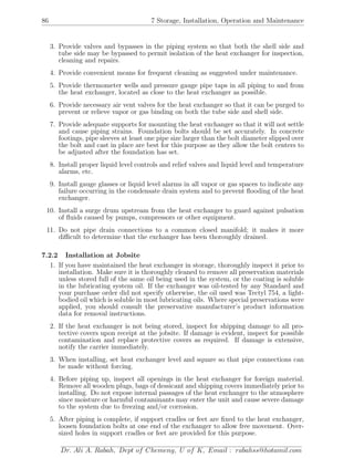 86 7 Storage, Installation, Operation and Maintenance
3. Provide valves and bypasses in the piping system so that both the shell side and
tube side may be bypassed to permit isolation of the heat exchanger for inspection,
cleaning and repairs.
4. Provide convenient means for frequent cleaning as suggested under maintenance.
5. Provide thermometer wells and pressure gauge pipe taps in all piping to and from
the heat exchanger, located as close to the heat exchanger as possible.
6. Provide necessary air vent valves for the heat exchanger so that it can be purged to
prevent or relieve vapor or gas binding on both the tube side and shell side.
7. Provide adequate supports for mounting the heat exchanger so that it will not settle
and cause piping strains. Foundation bolts should be set accurately. In concrete
footings, pipe sleeves at least one pipe size larger than the bolt diameter slipped over
the bolt and cast in place are best for this purpose as they allow the bolt centers to
be adjusted after the foundation has set.
8. Install proper liquid level controls and relief valves and liquid level and temperature
alarms, etc.
9. Install gauge glasses or liquid level alarms in all vapor or gas spaces to indicate any
failure occurring in the condensate drain system and to prevent ﬂooding of the heat
exchanger.
10. Install a surge drum upstream from the heat exchanger to guard against pulsation
of ﬂuids caused by pumps, compressors or other equipment.
11. Do not pipe drain connections to a common closed manifold; it makes it more
diﬃcult to determine that the exchanger has been thoroughly drained.
7.2.2 Installation at Jobsite
1. If you have maintained the heat exchanger in storage, thoroughly inspect it prior to
installation. Make sure it is thoroughly cleaned to remove all preservation materials
unless stored full of the same oil being used in the system, or the coating is soluble
in the lubricating system oil. If the exchanger was oil-tested by any Standard and
your purchase order did not specify otherwise, the oil used was Tectyl 754, a light-
bodied oil which is soluble in most lubricating oils. Where special preservations were
applied, you should consult the preservative manufacturer’s product information
data for removal instructions.
2. If the heat exchanger is not being stored, inspect for shipping damage to all pro-
tective covers upon receipt at the jobsite. If damage is evident, inspect for possible
contamination and replace protective covers as required. If damage is extensive,
notify the carrier immediately.
3. When installing, set heat exchanger level and square so that pipe connections can
be made without forcing.
4. Before piping up, inspect all openings in the heat exchanger for foreign material.
Remove all wooden plugs, bags of dessicant and shipping covers immediately prior to
installing. Do not expose internal passages of the heat exchanger to the atmosphere
since moisture or harmful contaminants may enter the unit and cause severe damage
to the system due to freezing and/or corrosion.
5. After piping is complete, if support cradles or feet are ﬁxed to the heat exchanger,
loosen foundation bolts at one end of the exchanger to allow free movement. Over-
sized holes in support cradles or feet are provided for this purpose.
Dr. Ali A. Rabah, Dept of Chemeng, U of K, Email : rabahss@hotamil.com
 