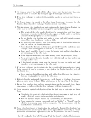 7.3 Operation 89
3. To clean or inspect the inside of the tubes, remove only the necessary tube side
channel covers or bonnets, depending on type of exchanger construction.
4. If the heat exchanger is equipped with sacriﬁcial anodes or plates, replace these as
required.
5. To clean or inspect the outside of the tubes, it may be necessary to remove the tube
bundle. (Fixed tubesheet exchanger bundles are non-removable).
6. When removing tube bundles from heat exchangers for inspection or cleaning, ex-
ercise care to see that they are not damaged by improper handling.
• The weight of the tube bundle should not be supported on individual tubes
but should be carried by the tubesheets, support or baﬄe plates or on blocks
contoured to the periphery of the tube bundles.
• Do not handle tube bundles with hooks or other tools which might damage
tubes. Move tube bundles on cradles or skids.
• To withdraw tube bundles, pass rods through two or more of the tubes and
take the load on the ﬂoating tubesheet.
• Rods should be threaded at both ends, provided with nuts, and should pass
through a steel bearing plate at each end of the bundle.
• Insert a soft wood ﬁller board between the bearing plate and tubesheet face to
prevent damage to the tube ends.
• Screw forged steel eyebolts into both bearing plates for pulling and lifting.
• As an alternate to the rods, thread a steel cable through one tube and return
through another tube.
• A hardwood spreader block must be inserted between the cable and each
tubesheet to prevent damage to the tube ends.
7. If the heat exchanger has been in service for a considerable length of time without
being removed, it may be necessary to use a jack on the ﬂoating tubesheet to break
the bundle free.
• Use a good-sized steel bearing plate with a ﬁller board between the tubesheet
face and bearing plate to protect the tube ends.
8. Lift tube bundles horizontally by means of a cradle formed by bending a light-gauge
plate or plates into a U-shape. Make attachments in the legs of the U for lifting.
9. Do not drag bundles, since baﬄes or support plates may become easily bent. Avoid
any damage to baﬄes so that the heat exchanger will function properly.
10. Some suggested methods of cleaning either the shell side or tube side are listed
below:
• Circulating hot wash oil or light distillate through tube side or shell side will
usually eﬀectively remove sludge or similar soft deposits.
• Soft salt deposits may be washed out by circulating hot fresh water.
• Some commercial cleaning compounds such as ”Oakite” or ”Dowell” may be
eﬀective in removing more stubborn deposits. Use in accordance with the
manufacturer’s instructions.
11. Some tubes have inserts or longitudinal ﬁns and can be damaged by cleaning when
mechanical means are employed. Clean these types of tubes chemically or consult
the nearest manufacturer representative for the recommended method of cleaning.
Dr. Ali A. Rabah, Dept of Chemeng, U of K, Email : rabahss@hotamil.com
 