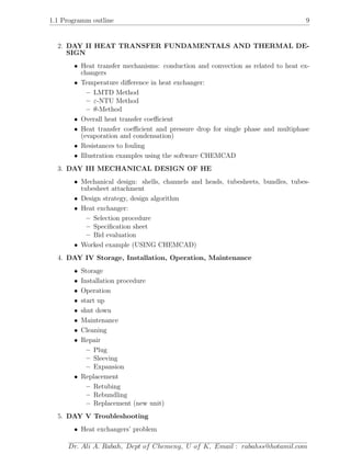1.1 Programm outline 9
2. DAY II HEAT TRANSFER FUNDAMENTALS AND THERMAL DE-
SIGN
• Heat transfer mechanisms: conduction and convection as related to heat ex-
changers
• Temperature diﬀerence in heat exchanger:
– LMTD Method
– ε-NTU Method
– θ-Method
• Overall heat transfer coeﬃcient
• Heat transfer coeﬃcient and pressure drop for single phase and multiphase
(evaporation and condensation)
• Resistances to fouling
• Illustration examples using the software CHEMCAD
3. DAY III MECHANICAL DESIGN OF HE
• Mechanical design: shells, channels and heads, tubesheets, bundles, tubes-
tubesheet attachment
• Design strategy, design algorithm
• Heat exchanger:
– Selection procedure
– Speciﬁcation sheet
– Bid evaluation
• Worked example (USING CHEMCAD)
4. DAY IV Storage, Installation, Operation, Maintenance
• Storage
• Installation procedure
• Operation
• start up
• shut down
• Maintenance
• Cleaning
• Repair
– Plug
– Sleeving
– Expansion
• Replacement
– Retubing
– Rebundling
– Replacement (new unit)
5. DAY V Troubleshooting
• Heat exchangers’ problem
Dr. Ali A. Rabah, Dept of Chemeng, U of K, Email : rabahss@hotamil.com
 