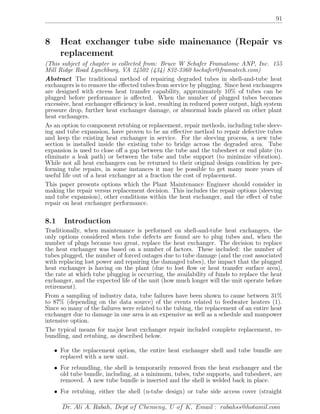 91
8 Heat exchanger tube side mainenance (Repair vs
replacement
(This subject of chapter is collected from: Bruce W Schafer Framatome ANP, Inc. 155
Mill Ridge Road Lynchburg, VA 24502 (434) 832-3360 bschafer@framatech.com)
Abstract The traditional method of repairing degraded tubes in shell-and-tube heat
exchangers is to remove the eﬀected tubes from service by plugging. Since heat exchangers
are designed with excess heat transfer capability, approximately 10% of tubes can be
plugged before performance is aﬀected. When the number of plugged tubes becomes
excessive, heat exchanger eﬃciency is lost, resulting in reduced power output, high system
pressure drop, further heat exchanger damage, or abnormal loads placed on other plant
heat exchangers.
As an option to component retubing or replacement, repair methods, including tube sleev-
ing and tube expansion, have proven to be an eﬀective method to repair defective tubes
and keep the existing heat exchanger in service. For the sleeving process, a new tube
section is installed inside the existing tube to bridge across the degraded area. Tube
expansion is used to close oﬀ a gap between the tube and the tubesheet or end plate (to
eliminate a leak path) or between the tube and tube support (to minimize vibration).
While not all heat exchangers can be returned to their original design condition by per-
forming tube repairs, in some instances it may be possible to get many more years of
useful life out of a heat exchanger at a fraction the cost of replacement.
This paper presents options which the Plant Maintenance Engineer should consider in
making the repair versus replacement decision. This includes the repair options (sleeving
and tube expansion), other conditions within the heat exchanger, and the eﬀect of tube
repair on heat exchanger performance.
8.1 Introduction
Traditionally, when maintenance is performed on shell-and-tube heat exchangers, the
only options considered when tube defects are found are to plug tubes and, when the
number of plugs became too great, replace the heat exchanger. The decision to replace
the heat exchanger was based on a number of factors. These included: the number of
tubes plugged, the number of forced outages due to tube damage (and the cost associated
with replacing lost power and repairing the damaged tubes), the impact that the plugged
heat exchanger is having on the plant (due to lost ﬂow or heat transfer surface area),
the rate at which tube plugging is occurring, the availability of funds to replace the heat
exchanger, and the expected life of the unit (how much longer will the unit operate before
retirement).
From a sampling of industry data, tube failures have been shown to cause between 31%
to 87% (depending on the data source) of the events related to feedwater heaters (1).
Since so many of the failures were related to the tubing, the replacement of an entire heat
exchanger due to damage in one area is an expensive as well as a schedule and manpower
intensive option.
The typical means for major heat exchanger repair included complete replacement, re-
bundling, and retubing, as described below.
• For the replacement option, the entire heat exchanger shell and tube bundle are
replaced with a new unit.
• For rebundling, the shell is temporarily removed from the heat exchanger and the
old tube bundle, including, at a minimum, tubes, tube supports, and tubesheet, are
removed. A new tube bundle is inserted and the shell is welded back in place.
• For retubing, either the shell (u-tube design) or tube side access cover (straight
Dr. Ali A. Rabah, Dept of Chemeng, U of K, Email : rabahss@hotamil.com
 