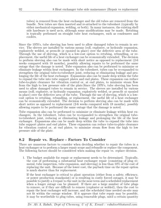 92 8 Heat exchanger tube side mainenance (Repair vs replacement
tubes) is removed from the heat exchanger and the old tubes are removed from the
bundle. New tubes are then inserted and re-attached to the tubesheet (typically by
either mechanical expansion, welding, or both). In many instances, the existing shell
side hardware is used as-is, although some modiﬁcations may be made. Retubing
is typically performed on straight tube heat exchangers, such as condensers and
coolers.
Since the 1970’s, tube sleeving has been used to allow damaged tubes to remain in ser-
vice. The sleeves are installed by various means (roll, explosive, or hydraulic expansion,
explosively welded, or press-ﬁt or epoxied in place) over the defective area of the tube.
Through the use of sleeving, which is a low-cost option to retubing, rebundling, or re-
placement, the useful life of a heat exchanger can be economically extended. The decision
to perform sleeving also can be made with short notice as opposed to replacement (2-6
weeks compared with 18 months), possibly allowing repairs to be performed the same
outage that the damage is noted. Tube expansion also can be performed to minimize or
eliminate leakage within heat exchangers. In the tubesheet, tubes can be re-expanded to
strengthen the original tube-to-tubesheet joint, reducing or eliminating leakage and pro-
longing the life of the heat exchanger. Expansions also can be made deep within the tube
to expand the tube into tube support plates and end plates. These expansion can reduce
tube-to-plate clearance for vibration control or, at end plates, to minimize steam ﬂow
from the high to low pressure side of the plate.Since the 1970’s, tube sleeving has been
used to allow damaged tubes to remain in service. The sleeves are installed by various
means (roll, explosive, or hydraulic expansion, explosively welded, or press-ﬁt or epoxied
in place) over the defective area of the tube. Through the use of sleeving, which is a low-
cost option to retubing, rebundling, or replacement, the useful life of a heat exchanger
can be economically extended. The decision to perform sleeving also can be made with
short notice as opposed to replacement (2-6 weeks compared with 18 months), possibly
allowing repairs to be performed the same outage that the damage is noted.
Tube expansion also can be performed to minimize or eliminate leakage within heat ex-
changers. In the tubesheet, tubes can be re-expanded to strengthen the original tube-
to-tubesheet joint, reducing or eliminating leakage and prolonging the life of the heat
exchanger. Expansions also can be made deep within the tube to expand the tube into
tube support plates and end plates. These expansion can reduce tube-to-plate clearance
for vibration control or, at end plates, to minimize steam ﬂow from the high to low
pressure side of the plate.
8.2 Repair vs. Replace - Factors To Consider
There are numerous factors to consider when deciding whether to repair the tubes in a
heat exchanger or to perform a larger repair scope and rebundle or replace the component.
The following factors should be considered when making the repair vs. replace decision.
1. The budget available for repair or replacement needs to be determined. Typically,
the cost of performing a substantial heat exchanger repair (consisting of plug re-
moval, tube inspection, tube expansion, and sleeving) is less than 10% of the cost of
replacing the unit. Because of the lower cost, the payback time on the repair option
is much shorter than for replacement.
If the heat exchanger is critical to plant operation (either from a safety, eﬃciency,
or power production standpoint) or is resulting in costly forced outages, it may be
possible to justify a 3 repair to the unit in the near-term and a scheduled replacement
when a longer outage can be planned. If there are a large number of tube plugs
to remove, or if they are diﬃcult to remove (explosive or welded), then the cost to
repair the heat exchanger will increase, and the scheduled time needed on-site may
not ﬁt within the outage window. If it appears that tube repair may be possible,
it may be worthwhile to plug tubes, using removable plugs, until a certain quantity
Dr. Ali A. Rabah, Dept of Chemeng, U of K, Email : rabahss@hotamil.com
 