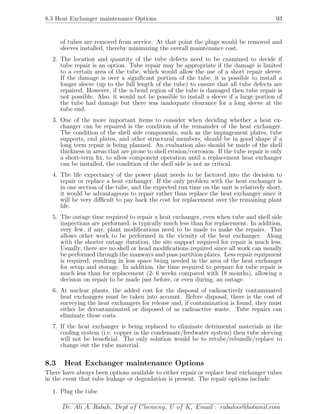 8.3 Heat Exchanger maintenance Options 93
of tubes are removed from service. At that point the plugs would be removed and
sleeves installed, thereby minimizing the overall maintenance cost.
2. The location and quantity of the tube defects need to be examined to decide if
tube repair is an option. Tube repair may be appropriate if the damage is limited
to a certain area of the tube, which would allow the use of a short repair sleeve.
If the damage is over a signiﬁcant portion of the tube, it is possible to install a
longer sleeve (up to the full length of the tube) to ensure that all tube defects are
repaired. However, if the u-bend region of the tube is damaged then tube repair is
not possible. Also, it would not be possible to install a sleeve if a large portion of
the tube had damage but there was inadequate clearance for a long sleeve at the
tube end.
3. One of the more important items to consider when deciding whether a heat ex-
changer can be repaired is the condition of the remainder of the heat exchanger.
The condition of the shell side components, such as the impingement plates, tube
supports, end plates, and other structural members, should be in good shape if a
long term repair is being planned. An evaluation also should be made of the shell
thickness in areas that are prone to shell erosion/corrosion. If the tube repair is only
a short-term ﬁx, to allow component operation until a replacement heat exchanger
can be installed, the condition of the shell side is not as critical.
4. The life expectancy of the power plant needs to be factored into the decision to
repair or replace a heat exchanger. If the only problem with the heat exchanger is
in one section of the tube, and the expected run time on the unit is relatively short,
it would be advantageous to repair rather than replace the heat exchanger since it
will be very diﬃcult to pay back the cost for replacement over the remaining plant
life.
5. The outage time required to repair a heat exchanger, even when tube and shell side
inspections are performed, is typically much less than for replacement. In addition,
very few, if any, plant modiﬁcations need to be made to make the repairs. This
allows other work to be performed in the vicinity of the heat exchanger. Along
with the shorter outage duration, the site support required for repair is much less.
Usually, there are no shell or head modiﬁcations required since all work can usually
be performed through the manways and pass partition plates. Less repair equipment
is required, resulting in less space being needed in the area of the heat exchanger
for setup and storage. In addition, the time required to prepare for tube repair is
much less than for replacement (2- 6 weeks compared with 18 months), allowing a
decision on repair to be made just before, or even during, an outage.
6. At nuclear plants, the added cost for the disposal of radioactively contaminated
heat exchangers must be taken into account. Before disposal, there is the cost of
surveying the heat exchangers for release and, if contamination is found, they must
either be decontaminated or disposed of as radioactive waste. Tube repairs can
eliminate these costs.
7. If the heat exchanger is being replaced to eliminate detrimental materials in the
cooling system (i.e. copper in the condensate/feedwater system) then tube sleeving
will not be beneﬁcial. The only solution would be to retube/rebundle/replace to
change out the tube material.
8.3 Heat Exchanger maintenance Options
There have always been options available to either repair or replace heat exchanger tubes
in the event that tube leakage or degradation is present. The repair options include:
1. Plug the tube
Dr. Ali A. Rabah, Dept of Chemeng, U of K, Email : rabahss@hotamil.com
 