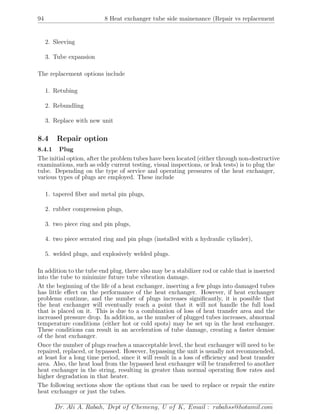 94 8 Heat exchanger tube side mainenance (Repair vs replacement
2. Sleeving
3. Tube expansion
The replacement options include
1. Retubing
2. Rebundling
3. Replace with new unit
8.4 Repair option
8.4.1 Plug
The initial option, after the problem tubes have been located (either through non-destructive
examinations, such as eddy current testing, visual inspections, or leak tests) is to plug the
tube. Depending on the type of service and operating pressures of the heat exchanger,
various types of plugs are employed. These include
1. tapered ﬁber and metal pin plugs,
2. rubber compression plugs,
3. two piece ring and pin plugs,
4. two piece serrated ring and pin plugs (installed with a hydraulic cylinder),
5. welded plugs, and explosively welded plugs.
In addition to the tube end plug, there also may be a stabilizer rod or cable that is inserted
into the tube to minimize future tube vibration damage.
At the beginning of the life of a heat exchanger, inserting a few plugs into damaged tubes
has little eﬀect on the performance of the heat exchanger. However, if heat exchanger
problems continue, and the number of plugs increases signiﬁcantly, it is possible that
the heat exchanger will eventually reach a point that it will not handle the full load
that is placed on it. This is due to a combination of loss of heat transfer area and the
increased pressure drop. In addition, as the number of plugged tubes increases, abnormal
temperature conditions (either hot or cold spots) may be set up in the heat exchanger.
These conditions can result in an acceleration of tube damage, creating a faster demise
of the heat exchanger.
Once the number of plugs reaches a unacceptable level, the heat exchanger will need to be
repaired, replaced, or bypassed. However, bypassing the unit is usually not recommended,
at least for a long time period, since it will result in a loss of eﬃciency and heat transfer
area. Also, the heat load from the bypassed heat exchanger will be transferred to another
heat exchanger in the string, resulting in greater than normal operating ﬂow rates and
higher degradation in that heater.
The following sections show the options that can be used to replace or repair the entire
heat exchanger or just the tubes.
Dr. Ali A. Rabah, Dept of Chemeng, U of K, Email : rabahss@hotamil.com
 