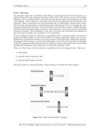 8.4 Repair option 95
8.4.2 Sleeving
An alternate approach to retubing, rebundling, or replacement of a heat exchanger is to
install sleeves over the defective portions of the tubes. The sleeve consists of a smaller
diameter piece of tubing that is inserted into the parent tube and positioned over the
tube defects. After insertion, each end of the sleeve is expanded into the parent tube
material. These expansions serve the dual function of structurally anchoring the sleeve
into the tube and providing a leak limiting path, allowing the sleeve to become the new
pressure boundary for the tube. This means that a sleeved tube can have a 100% through-
wall indication and still remain in-service, since the sleeve is now the new structural and
pressure boundary. The installation of the sleeve into the tube will allow the majority of
the tube’s heat transfer area and ﬂow to be maintained.
If heat exchanger repair by sleeving is a possibility then a strategy needs to be used to
prepare for future repair. It may be cost eﬀective to plug a quantity of tubes, per the non-
destructive examination results, each outage using a removable plug. When the quantity
of plugged tubes reaches a certain level the plugs can be removed and sleeves installed.
Using this approach will minimize the cost and time during each inspection outage while
allowing the maximum tube repair later in the heat exchanger’s life.
There are three types of sleeves that are installed into heat exchanger tubes. These are
1. full length,
2. partial length structural, and
3. partial length barrier sleeves.
The three types are discussed below. Figure Figure 8.1 shows the sleeve layout.
Figure 8.1. Heat Exchanger Sleeve Designs
Dr. Ali A. Rabah, Dept of Chemeng, U of K, Email : rabahss@hotamil.com
 