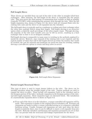 96 8 Heat exchanger tube side mainenance (Repair vs replacement
Full Length Sleeve
These sleeves are installed from one end of the tube to the other in straight tubed heat
exchangers. After insertion, the full length of the sleeve is expanded into the parent
tube. This step serves the dual purpose of maintaining heat transfer as high as possible
(typically 75%-90%) while minimizing ﬂow pressure drop through the tube. After the full
length expansion step, shown in Figure 8.2, the sleeve ends are trimmed ﬂush with the
existing tube ends and the sleeve is roll expanded into the tubesheet.
The full length sleeve is typically used in a condenser or cooling water heat exchanger when
the tubes have multiple defects along their length. Full length sleeving is an attractive
option when a relatively small percentage of the tubes require repair. Through sleeving,
the majority of the tube heat transfer area can be left in service, resulting in a heat
exchanger that is close to its as designed condition.
Full length sleeving is comparable in many ways to retubing in the methods employed to
install the sleeves. However, since removal of the existing tube is not required, and the
typical number of tubes that will be full length sleeved are below the number that would
be retubed, the cost for material and manhours are much less than for retubing, making
sleeving a cost-eﬀective option to return and keep tubes in service.
Figure 8.2. Full Length Sleeve Expansion
Partial Length Structural Sleeve
This type of sleeve is used to repair shorter defects in the tube. The sleeve can be
installed anywhere along the straight length of the tube. Various methods are used to
expand the sleeve in place. These include roll expansion (both in the tubesheet and in
the freespan portion of the tube), hydraulic expansion in the freespan portion of the tube,
and full length expansion. These expansion types are discussed below. The installation
of a hydraulically expanded sleeve is shown in Figure 8.3.
• If one end of the sleeve is in the tubesheet, a torque-controlled roll expansion will be
made. This expansion is similar to the original tube-to-tubesheet roll. Freespan roll
expansions are made to either a torque controlled setting or to a diameter controlled
hardstop setting. Usually, freespan roll expansions are only used when the sleeve
length is relatively short, since it can be diﬃcult to insert a roll expander deep into
the tube. Both the tubesheet and freespan roll expansion parameters are set so that
they can provide both the structural and leakage requirements for the sleeve.
Dr. Ali A. Rabah, Dept of Chemeng, U of K, Email : rabahss@hotamil.com
 