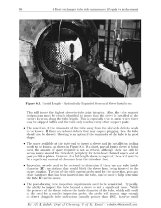 98 8 Heat exchanger tube side mainenance (Repair vs replacement
Figure 8.3. Partial Length - Hydraulically Expanded Structural Sleeve Installation
This will insure the highest sleeve-to-tube joint integrity. Also, the tube support
designations must be clearly identiﬁed to insure that the sleeve is installed at the
correct location along the tube length. This is especially true in areas where there
may be skipped baﬄes and the tube only touches every other support plate.
• The condition of the remainder of the tube away from the sleevable defects needs
to be known. If there are u-bend defects that may require plugging then the tube
should not be sleeved. Sleeving is an option if the remainder of the tube is in good
shape.
• The space available at the tube end to insert a sleeve and its installation tooling
needs to be known, as shown in Figure 8.4. If a short, partial length sleeve is being
used, the amount of space required is not as critical, although there can still be
access issues around the tubesheet periphery for hemi-head channel covers and at
pass partition plates. However, if a full length sleeve is required, there will need to
be a signiﬁcant amount of clearance from the tubesheet face.
• Inspection records need to be reviewed to determine if there are any tube inside
diameter (ID) restrictions that would block the sleeve from being inserted to the
target location. The size of the eddy current probe used for the inspection, plus any
other hardware that has been inserted into the tube, can be used to help determine
the tube ID access issues.
• The post-sleeving tube inspection requirements need to be considered. Typically,
the ability to inspect the tube beyond a sleeve is not a signiﬁcant issue. While
the presence of the sleeve reduces the inside diameter of the tube, which will result
in the need for a smaller inspection probe, the probe will remain large enough
to detect pluggable tube indications (usually greater than 40%), however small
Dr. Ali A. Rabah, Dept of Chemeng, U of K, Email : rabahss@hotamil.com
 