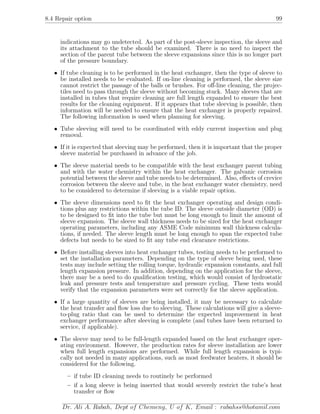 8.4 Repair option 99
indications may go undetected. As part of the post-sleeve inspection, the sleeve and
its attachment to the tube should be examined. There is no need to inspect the
section of the parent tube between the sleeve expansions since this is no longer part
of the pressure boundary.
• If tube cleaning is to be performed in the heat exchanger, then the type of sleeve to
be installed needs to be evaluated. If on-line cleaning is performed, the sleeve size
cannot restrict the passage of the balls or brushes. For oﬀ-line cleaning, the projec-
tiles need to pass through the sleeve without becoming stuck. Many sleeves that are
installed in tubes that require cleaning are full length expanded to ensure the best
results for the cleaning equipment. If it appears that tube sleeving is possible, then
information will be needed to ensure that the heat exchanger is properly repaired.
The following information is used when planning for sleeving.
• Tube sleeving will need to be coordinated with eddy current inspection and plug
removal.
• If it is expected that sleeving may be performed, then it is important that the proper
sleeve material be purchased in advance of the job.
• The sleeve material needs to be compatible with the heat exchanger parent tubing
and with the water chemistry within the heat exchanger. The galvanic corrosion
potential between the sleeve and tube needs to be determined. Also, eﬀects of crevice
corrosion between the sleeve and tube, in the heat exchanger water chemistry, need
to be considered to determine if sleeving is a viable repair option.
• The sleeve dimensions need to ﬁt the heat exchanger operating and design condi-
tions plus any restrictions within the tube ID. The sleeve outside diameter (OD) is
to be designed to ﬁt into the tube but must be long enough to limit the amount of
sleeve expansion. The sleeve wall thickness needs to be sized for the heat exchanger
operating parameters, including any ASME Code minimum wall thickness calcula-
tions, if needed. The sleeve length must be long enough to span the expected tube
defects but needs to be sized to ﬁt any tube end clearance restrictions.
• Before installing sleeves into heat exchanger tubes, testing needs to be performed to
set the installation parameters. Depending on the type of sleeve being used, these
tests may include setting the rolling torque, hydraulic expansion constants, and full
length expansion pressure. In addition, depending on the application for the sleeve,
there may be a need to do qualiﬁcation testing, which would consist of hydrostatic
leak and pressure tests and temperature and pressure cycling. These tests would
verify that the expansion parameters were set correctly for the sleeve application.
• If a large quantity of sleeves are being installed, it may be necessary to calculate
the heat transfer and ﬂow loss due to sleeving. These calculations will give a sleeve-
to-plug ratio that can be used to determine the expected improvement in heat
exchanger performance after sleeving is complete (and tubes have been returned to
service, if applicable).
• The sleeve may need to be full-length expanded based on the heat exchanger oper-
ating environment. However, the production rates for sleeve installation are lower
when full length expansions are performed. While full length expansion is typi-
cally not needed in many applications, such as most feedwater heaters, it should be
considered for the following.
– if tube ID cleaning needs to routinely be performed
– if a long sleeve is being inserted that would severely restrict the tube’s heat
transfer or ﬂow
Dr. Ali A. Rabah, Dept of Chemeng, U of K, Email : rabahss@hotamil.com
 