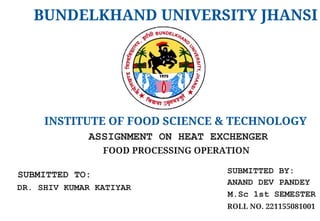BUNDELKHAND UNIVERSITY JHANSI
INSTITUTE OF FOOD SCIENCE & TECHNOLOGY
SUBMITTED TO:
DR. SHIV KUMAR KATIYAR
ASSIGNMENT ON HEAT EXCHENGER
SUBMITTED BY:
ANAND DEV PANDEY
M.Sc 1st SEMESTER
FOOD PROCESSING OPERATION
ROLL NO. 221155081001
 