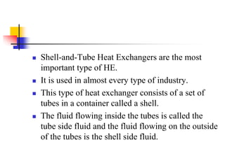  Shell-and-Tube Heat Exchangers are the most
important type of HE.
 It is used in almost every type of industry.
 This type of heat exchanger consists of a set of
tubes in a container called a shell.
 The fluid flowing inside the tubes is called the
tube side fluid and the fluid flowing on the outside
of the tubes is the shell side fluid.
 