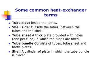 Some common heat-exchanger
terms
 Tube side: Inside the tubes.
 Shell side: Outside the tubes, between the
tubes and the shell.
 Tube sheet A thick plate provided with holes
(one per tube) in which the tubes are fixed.
 Tube bundle Consists of tubes, tube sheet and
baffle plates
 Shell A cylinder of plate in which the tube bundle
is placed
 