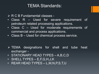  R C B Fundamental classes -
• Class R – Used for severe requirement of
petroleum related processing applications.
• Class C – Used for moderate requirements of
commercial and process applications.
• Class B – Used for chemical process service.
 TEMA designations for shell and tube heat
exchanger -
• STATIONARY HEAD TYPES – A,B,C,D
• SHELL TYPES – E,F,G,H,J,K
• REAR HEAD TYPES – L,M,N,P,S,T,U
TEMA Standards:
 