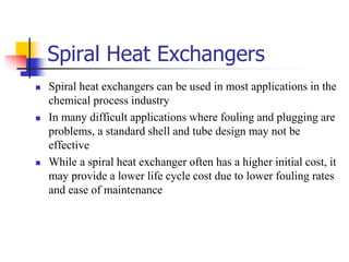 Spiral Heat Exchangers
 Spiral heat exchangers can be used in most applications in the
chemical process industry
 In many difficult applications where fouling and plugging are
problems, a standard shell and tube design may not be
effective
 While a spiral heat exchanger often has a higher initial cost, it
may provide a lower life cycle cost due to lower fouling rates
and ease of maintenance
 