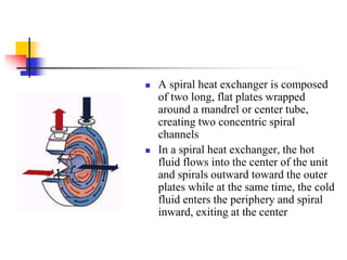  A spiral heat exchanger is composed
of two long, flat plates wrapped
around a mandrel or center tube,
creating two concentric spiral
channels
 In a spiral heat exchanger, the hot
fluid flows into the center of the unit
and spirals outward toward the outer
plates while at the same time, the cold
fluid enters the periphery and spiral
inward, exiting at the center
 