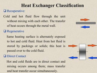 Heat Exchanger Classification
 Recuperative:
Cold and hot fluid flow through the unit
without mixing with each other. The transfer
of heat occurs through the metal wall.
 Regenerative
Same heating surface is alternately exposed
to hot and cold fluid. Heat from hot fluid is
stored by packings or solids; this heat is
passed over to the cold fluid.
 Direct Contact
Hot and cold fluids are in direct contact and
mixing occurs among them; mass transfer
and heat transfer occur simultaneously.
 
