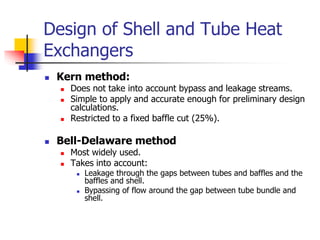 Design of Shell and Tube Heat
Exchangers
 Kern method:
 Does not take into account bypass and leakage streams.
 Simple to apply and accurate enough for preliminary design
calculations.
 Restricted to a fixed baffle cut (25%).
 Bell-Delaware method
 Most widely used.
 Takes into account:
 Leakage through the gaps between tubes and baffles and the
baffles and shell.
 Bypassing of flow around the gap between tube bundle and
shell.
 