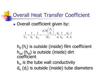 Overall Heat Transfer Coefficient
 Overall coefficient given by:
h0 (hi) is outside (inside) film coefficient
hod (hid) is outside (inside) dirt
coefficient
kw is the tube wall conductivity
do (di) is outside (inside) tube diameters
i
i
id
i
w
i
od h
d
d
h
d
d
k
d
d
d
h
h
U
1
1
2
ln
1
1
1 0
0
0
0
0
0













 