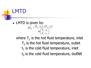 LMTD
 LMTD is given by:
where T1 is the hot fluid temperature, inlet
T2 is the hot fluid temperature, outlet
t1 is the cold fluid temperature, inlet
t2 is the cold fluid temperature, outlet















1
2
2
1
1
2
2
1
ln
)
(
)
(
t
T
t
T
t
T
t
T
Tlm
 