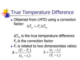 True Temperature Difference
 Obtained from LMTD using a correction
factor:
ΔTm is the true temperature difference
Ft is the correction factor
 Ft is related to two dimensionless ratios:
lm
t
m T
F
T 


)
(
)
(
1
2
2
1
t
t
T
T
R



)
(
)
(
1
1
1
2
t
T
t
t
S



 