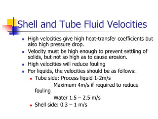 Shell and Tube Fluid Velocities
 High velocities give high heat-transfer coefficients but
also high pressure drop.
 Velocity must be high enough to prevent settling of
solids, but not so high as to cause erosion.
 High velocities will reduce fouling
 For liquids, the velocities should be as follows:
 Tube side: Process liquid 1-2m/s
Maximum 4m/s if required to reduce
fouling
Water 1.5 – 2.5 m/s
 Shell side: 0.3 – 1 m/s
 