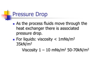 Pressure Drop
 As the process fluids move through the
heat exchanger there is associated
pressure drop.
 For liquids: viscosity < 1mNs/m2
35kN/m2
Viscosity 1 – 10 mNs/m2 50-70kN/m2
 