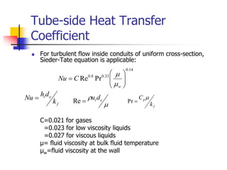 Tube-side Heat Transfer
Coefficient
 For turbulent flow inside conduits of uniform cross-section,
Sieder-Tate equation is applicable:
C=0.021 for gases
=0.023 for low viscosity liquids
=0.027 for viscous liquids
μ= fluid viscosity at bulk fluid temperature
μw=fluid viscosity at the wall
14
.
0
33
.
0
8
.
0
Pr
Re 








w
C
Nu


f
e
i
k
d
h
Nu 

 e
td
u

Re
f
p
k
C 

Pr
 