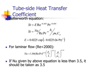 Tube-side Heat Transfer
Coefficient
 Butterworth equation:
 For laminar flow (Re<2000):
 If Nu given by above equation is less than 3.5, it
should be taken as 3.5
505
.
0
205
.
0
Pr
Re 

 E
St
p
t
i
C
u
h
Nu
St



Pr
Re
 
2
Pr)
(ln
0225
.
0
exp
0225
.
0 

E
14
.
0
33
.
0
33
.
0
Pr)
(Re
86
.
1 














w
e
L
d
Nu


 