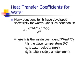 Heat Transfer Coefficients for
Water
 Many equations for hi have developed
specifically for water. One such equation is:
where hi is the inside coefficient (W/m2 0C)
t is the water temperature (0C)
ut is water velocity (m/s)
dt is tube inside diameter (mm)
2
.
0
8
.
0
)
02
.
0
35
.
1
(
4200
i
t
i
d
u
t
h


 