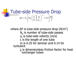 Tube-side Pressure Drop
where ΔP is tube-side pressure drop (N/m2)
Np is number of tube-side passes
ut is tube-side velocity (m/s)
L is the length of one tube
m is 0.25 for laminar and 0.14 for
turbulent
jf is dimensionless friction factor for heat
exchanger tubes
2
5
.
2
8
2
t
m
w
i
f
p
t
u
d
L
j
N
P































 
