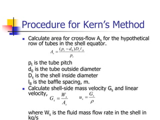 Procedure for Kern’s Method
 Calculate area for cross-flow As for the hypothetical
row of tubes in the shell equator.
pt is the tube pitch
d0 is the tube outside diameter
Ds is the shell inside diameter
lB is the baffle spacing, m.
 Calculate shell-side mass velocity Gs and linear
velocity, us.
where Ws is the fluid mass flow rate in the shell in
kg/s
t
b
s
t
s
p
D
d
p
A

)
( 0


s
s
s
A
W
G  
s
s
G
u 
 