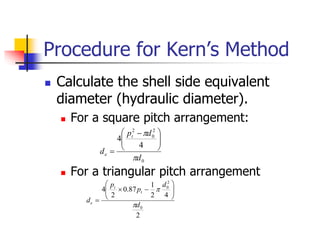 Procedure for Kern’s Method
 Calculate the shell side equivalent
diameter (hydraulic diameter).
 For a square pitch arrangement:
 For a triangular pitch arrangement
0
2
0
2
4
4
d
d
p
d
t
e









 

2
4
2
1
87
.
0
2
4
0
2
0
d
d
p
p
d
t
t
e

 










 