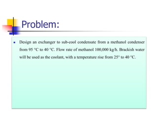 Problem:
 Design an exchanger to sub-cool condensate from a methanol condenser
from 95 °C to 40 °C. Flow rate of methanol 100,000 kg/h. Brackish water
will be used as the coolant, with a temperature rise from 25° to 40 °C.
 