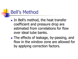 Bell’s Method
 In Bell’s method, the heat transfer
coefficient and pressure drop are
estimated from correlations for flow
over ideal tube banks.
 The effects of leakage, by-passing, and
flow in the window zone are allowed for
by applying correction factors.
 