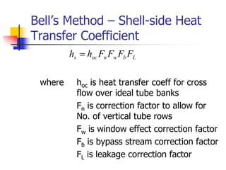Bell’s Method – Shell-side Heat
Transfer Coefficient
where hoc is heat transfer coeff for cross
flow over ideal tube banks
Fn is correction factor to allow for
No. of vertical tube rows
Fw is window effect correction factor
Fb is bypass stream correction factor
FL is leakage correction factor
L
b
w
n
oc
s F
F
F
F
h
h 
 