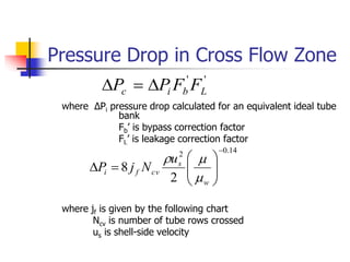 Pressure Drop in Cross Flow Zone
where ΔPi pressure drop calculated for an equivalent ideal tube
bank
Fb’ is bypass correction factor
FL’ is leakage correction factor
where jf is given by the following chart
Ncv is number of tube rows crossed
us is shell-side velocity
'
'
L
b
i
c F
F
P
P 


14
.
0
2
2
8











w
s
cv
f
i
u
N
j
P



 