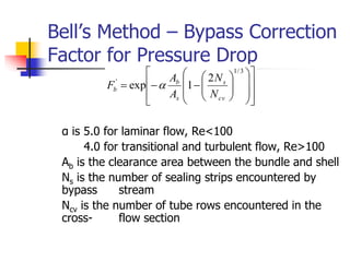 Bell’s Method – Bypass Correction
Factor for Pressure Drop
α is 5.0 for laminar flow, Re<100
4.0 for transitional and turbulent flow, Re>100
Ab is the clearance area between the bundle and shell
Ns is the number of sealing strips encountered by
bypass stream
Ncv is the number of tube rows encountered in the
cross- flow section



























3
/
1
' 2
1
exp
cv
s
s
b
b
N
N
A
A
F 
 