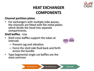 HEAT EXCHANGER
COMPONENTS
Channel partition plates.
• For exchangers with multiple tube passes,
the channels are fitted with flat metal plates
which divide the head into separate
compartments.
Shell baffles. -Use
• Shell cross baffles support the tubes at
intervals
– Prevent sag and vibration.
– Force the shell side fluid back and forth
across the bundle.
• Type:Segmental single cut baffles are the
most common
Presentation on Heat Exchangers
 