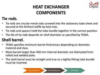 HEAT EXCHANGER
COMPONENTS
Tie rods.
• Tie rods are circular metal rods screwed into the stationary tube sheet and
secured at the farthest baffle by lock nuts.
• Tie rods and spacers hold the tube bundle together in the correct position.
• The No of tie rods depends on shell diameter as specified by TEMA.
Shell barrel.
• TEMA specifies minimum barrel thicknesses depending on diameter,
material and class.
• Most barrels larger than 450 mm internal diameter are fabricated from
rolled and welded plate.
• The shell barrel must be straight and true as a tightly fitting tube bundle
must be inserted.
Presentation on Heat Exchangers
 