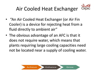 Air Cooled Heat Exchanger
• “An Air Cooled Heat Exchanger (or Air Fin
Cooler) is a device for rejecting heat from a
fluid directly to ambient air”
• The obvious advantage of an AFC is that it
does not require water, which means that
plants requiring large cooling capacities need
not be located near a supply of cooling water.
Presentation on Heat Exchangers
 