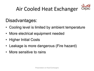 Air Cooled Heat Exchanger
Disadvantages:
• Cooling level is limited by ambient temperature
• More electrical equipment needed
• Higher Initial Costs
• Leakage is more dangerous (Fire hazard)
• More sensitive to rains
Presentation on Heat Exchangers
 
