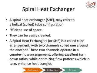 Spiral Heat Exchanger
• A spiral heat exchanger (SHE), may refer to
a helical (coiled) tube configuration
• Efficient use of space.
• They can be easily cleaned.
• A Spiral Heat Exchangers (or SHE) is a coiled tube
arrangement, with two channels coiled one around
the another. These two channels operate in a
counter-flow arrangement, offering excellent turn
down ratios, while optimizing flow patterns which in
turn, enhance heat transfer.
Presentation on Heat Exchangers
 